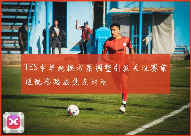 TES中单轮换方案调整引发关注赛前适配思路成焦点讨论